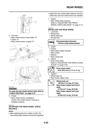 Page 195
REAR WHEEL
4-22
5. Connect: Rear wheel sensor lead holder “3”
Clamp “4”
 Rear wheel sensor coupler “5”
CAUTION:
ECA14500
To route the rear wheel sensor lead, refer to 
CABLE ROUTING on page 2-47.
6. Check: Rear wheel sensor installation Check if the wheel sensor housing is 
installed properly.
EAS22150
ADJUSTING THE REAR WHEEL STATIC 
BALANCE
NOTE:
 After replacing the tire, wheel or both, the rear wheel static balance should be adjusted.  Adjust the rear wheel static balance with the 
brake disc...