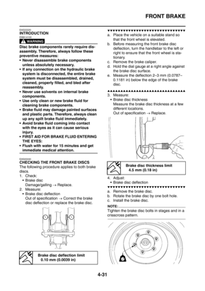 Page 204
FRONT BRAKE
4-31
EAS22220
INTRODUCTION
WARNING
EWA14100
Disc brake components rarely require dis-
assembly. Therefore, always follow these 
preventive measures:
 Never disassemble brake components unless absolutely necessary.
 If any connection on the hydraulic brake 
system is disconnected, the entire brake 
system must be disassembled, drained, 
cleaned, properly filled, and bled after 
reassembly.
 Never use solvents on internal brake  components.
 Use only clean or new brake fluid for  cleaning...