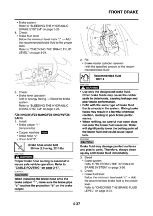 Page 210
FRONT BRAKE
4-37
 Brake systemRefer to BLEEDING THE HYDRAULIC 
BRAKE SYSTEM on page 3-26.
4. Check:  Brake fluid level
Below the minimum level mark “c”  → Add 
the recommended brake fluid to the proper 
level.
Refer to CHECKING THE BRAKE FLUID 
LEVEL on page 3-24.
5. Check:  Brake lever operation Soft or spongy feeling  → Bleed the brake 
system.
Refer to BLEEDING THE HYDRAULIC 
BRAKE SYSTEM on page 3-26.
FZ6-NHG(W)/FZ6-NAHG/FZ6-SHG(W)/FZ6-
SAHG
1. Install:  Brake caliper “1” (temporarily)
 Copper...