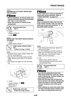 Page 212
FRONT BRAKE
4-39
EAS22520
ASSEMBLING THE FRONT BRAKE MAS-
TER CYLINDER
WARNING
EWA13520
 Before installation, all internal brake com-ponents should be cleaned and lubricated 
with clean or new brake fluid.
 Never use solvents on internal brake 
components.
1. Install:  Master cylinder kit
 Circlip 
EAS22530
INSTALLING THE FRONT BRAKE MASTER 
CYLINDER
1. Install: Brake master cylinder “1”
NOTE:
 Install the brake master cylinder holder with the “UP” mark facing up.
 Align the end of the brake...