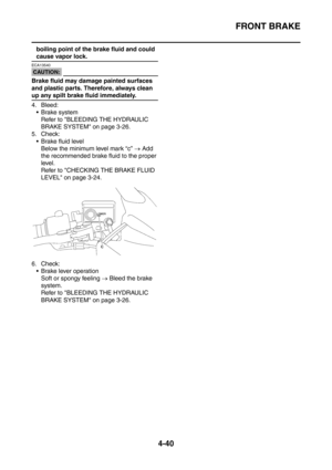 Page 213
FRONT BRAKE
4-40
boiling point of the brake fluid and could 
cause vapor lock.
CAUTION:
ECA13540
Brake fluid may damage painted surfaces 
and plastic parts. Therefore, always clean 
up any spilt brake fluid immediately.
4. Bleed: Brake system Refer to BLEEDING THE HYDRAULIC 
BRAKE SYSTEM on page 3-26.
5. Check:  Brake fluid level Below the minimum level mark “c”  → Add 
the recommended brake fluid to the proper 
level.
Refer to CHECKING THE BRAKE FLUID 
LEVEL on page 3-24.
6. Check:  Brake lever...