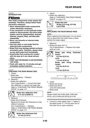 Page 219
REAR BRAKE
4-46
EAS22560
INTRODUCTION
WARNING
EWA14100
Disc brake components rarely require dis-
assembly. Therefore, always follow these 
preventive measures:
 Never disassemble brake components unless absolutely necessary.
 If any connection on the hydraulic brake 
system is disconnected, the entire brake 
system must be disassembled, drained, 
cleaned, properly filled, and bled after 
reassembly.
 Never use solvents on internal brake  components.
 Use only clean or new brake fluid for  cleaning...