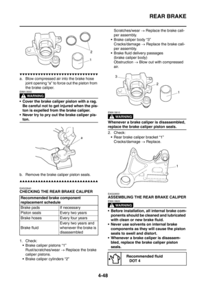 Page 221
REAR BRAKE
4-48
▼▼▼▼▼▼▼▼▼▼▼▼▼▼▼▼▼▼▼▼▼▼▼▼▼▼▼▼▼▼
a. Blow compressed air into the brake hose joint opening “a” to force out the piston from 
the brake caliper.
WARNING
EWA13550
 Cover the brake caliper piston with a rag. Be careful not to get injured when the pis-
ton is expelled from the brake caliper.
 Never try to pry out the brake caliper pis-
ton.
b. Remove the brake caliper piston seals.
▲▲▲▲▲▲▲▲▲▲▲▲▲▲▲▲▲▲▲▲▲▲▲▲▲▲▲▲▲▲
EAS22640
CHECKING THE REAR BRAKE CALIPER
1. Check:  Brake caliper pistons “1”...