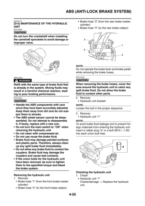 Page 228
ABS (ANTI-LOCK BRAKE SYSTEM)
4-55
EAS22770
[D-5] MAINTENANCE OF THE HYDRAULIC 
UNIT
CAUTION:
ECA15060
Do not turn the crankshaft when installing 
the camshaft sprockets to avoid damage or 
improper valve.
WARNING
EWA13930
Refill with the same type of brake fluid that 
is already in the system. Mixing fluids may 
result in a harmful chemical reaction, lead-
ing to poor braking performance.
CAUTION:
ECA14520
 Handle the ABS components with care since they have been accurately adjusted. 
Keep them away...