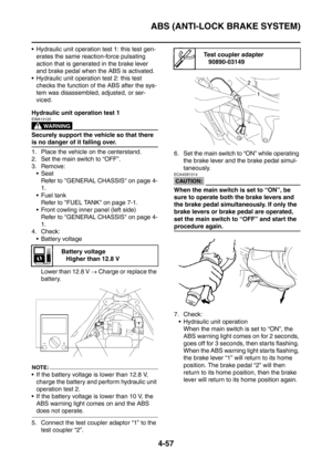 Page 230
ABS (ANTI-LOCK BRAKE SYSTEM)
4-57
 Hydraulic unit operation test 1: this test gen-erates the same reaction-force pulsating 
action that is generated in the brake lever 
and brake pedal when the ABS is activated.
 Hydraulic unit operation test 2: this test 
checks the function of the ABS after the sys-
tem was disassembled, adjusted, or ser-
viced.
Hydraulic unit operation test 1
WARNING
EWA13120
Securely support the vehicle so that there 
is no danger of it falling over.
1. Place the vehicle on the...