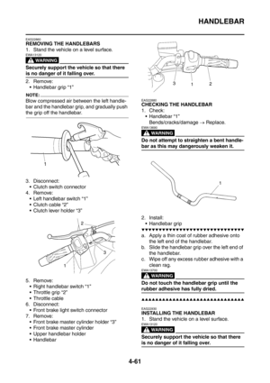 Page 234
HANDLEBAR
4-61
EAS22860
REMOVING THE HANDLEBARS
1. Stand the vehicle on a level surface.
WARNING
EWA13120
Securely support the vehicle so that there 
is no danger of it falling over.
2. Remove: Handlebar grip “1”
NOTE:
Blow compressed air between the left handle-
bar and the handlebar grip, and gradually push 
the grip off the handlebar.
3. Disconnect: Clutch switch connector
4. Remove:
 Left handlebar switch “1”
 Clutch cable “2”
 Clutch lever holder “3”
5. Remove:  Right handlebar switch “1”
...