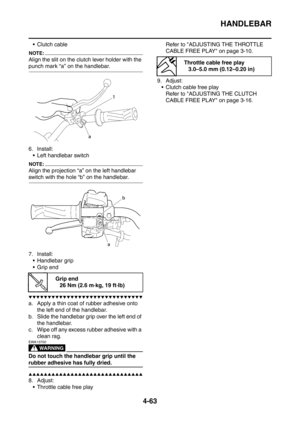 Page 236
HANDLEBAR
4-63
Clutch cable
NOTE:
Align the slit on the clutch lever holder with the 
punch mark “a” on the handlebar.
6. Install: Left handlebar switch
NOTE:
Align the projection “a” on the left handlebar 
switch with the hole “b” on the handlebar.
7. Install: Handlebar grip
 Grip end
▼▼▼▼▼▼▼▼▼▼▼▼▼▼▼▼▼▼▼▼▼▼▼▼▼▼▼▼▼▼
a. Apply a thin coat of rubber adhesive onto  the left end of the handlebar.
b. Slide the handlebar grip over the left end of  the handlebar.
c. Wipe off any excess rubber adhesive with...