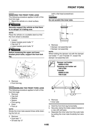 Page 239
FRONT FORK
4-66
EAS22970
REMOVING THE FRONT FORK LEGS
The following procedure applies to both of the 
front fork legs.
1. Stand the vehicle on a level surface.
WARNING
EWA13120
Securely support the vehicle so that there 
is no danger of it falling over.
NOTE:
Place the vehicle on a suitable stand so that 
the front wheel is elevated.
2. Loosen: Upper bracket pinch bolts “1”
 Cap bolt “2”
 Lower bracket pinch bolts “3”
WARNING
EWA13640
Before loosening the upper and lower 
bracket pinch bolts, support...