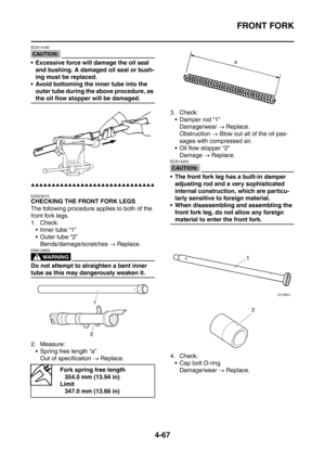 Page 240
FRONT FORK
4-67
CAUTION:
ECA14190
 Excessive force will damage the oil seal and bushing. A damaged oil seal or bush-
ing must be replaced.
 Avoid bottoming the inner tube into the  outer tube during the above procedure, as 
the oil flow stopper will be damaged.
▲▲▲▲▲▲▲▲▲▲▲▲▲▲▲▲▲▲▲▲▲▲▲▲▲▲▲▲▲▲
EAS23010
CHECKING THE FRONT FORK LEGS
The following procedure applies to both of the 
front fork legs.
1. Check: Inner tube “1”
 Outer tube “2” Bends/damage/scratches  → Replace.
WARNING
EWA13650
Do not attempt...