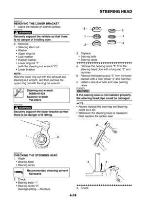 Page 247
STEERING HEAD
4-74
EAS23110
REMOVING THE LOWER BRACKET
1. Stand the vehicle on a level surface.
WARNING
EWA13120
Securely support the vehicle so that there 
is no danger of it falling over.
2. Remove: Steering stem nut
 Washer
 Upper ring nut
 Lock washer
 Rubber washer
 Lower ring nut “1” (with the steering nut wrench “2”)
 Lower bracket
NOTE:
Hold the lower ring nut with the exhaust and 
steering nut wrench, and then remove the 
upper ring nut with the ring nut wrench.
WARNING
EWA13730
Securely...