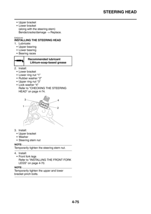 Page 248
STEERING HEAD
4-75
 Upper bracket
 Lower bracket(along with the steering stem)
Bends/cracks/damage  → Replace.
EAS23140
INSTALLING THE STEERING HEAD
1. Lubricate:
 Upper bearing
 Lower bearing
 Bearing races
2. Install:  Lower bracket
 Lower ring nut “1”
 Rubber washer “2”
 Upper ring nut “3”
 Lock washer “4” Refer to CHECKING THE STEERING 
HEAD on page 4-74.
3. Install:  Upper bracket
 Washer
 Steering stem nut
NOTE:
Temporarily tighten the steering stem nut.
4. Install: Front fork legs...