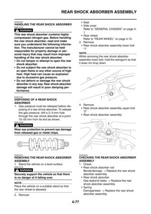 Page 250
REAR SHOCK ABSORBER ASSEMBLY
4-77
EAS23180
HANDLING THE REAR SHOCK ABSORBER
WARNING
EWA13740
This rear shock absorber contains highly 
compressed nitrogen gas. Before handling 
the rear shock absorber, read and make 
sure you understand the following informa-
tion. The manufacturer cannot be held 
responsible for property damage or per-
sonal injury that may result from improper 
handling of the rear shock absorber.
 Do not tamper or attempt to open the rear shock absorber.
 Do not subject the rear...