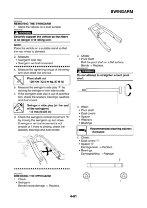 Page 254
SWINGARM
4-81
EAS23340
REMOVING THE SWINGARM
1. Stand the vehicle on a level surface.
WARNING
EWA13120
Securely support the vehicle so that there 
is no danger of it falling over.
NOTE:
Place the vehicle on a suitable stand so that 
the rear wheel is elevated.
2. Measure: Swingarm side play
 Swingarm vertical movement
▼▼▼▼▼▼▼▼▼▼▼▼▼▼▼▼▼▼▼▼▼▼▼▼▼▼▼▼▼▼
a. Measure the tightening torque of the swing- arm pivot shaft bolt and nut.
b. Measure the swingarm side play “A” by  moving the swingarm from side to...