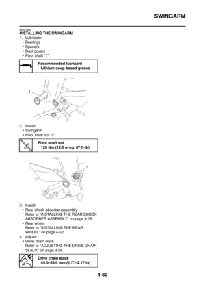 Page 255
SWINGARM
4-82
EAS23380
INSTALLING THE SWINGARM
1. Lubricate: Bearings
Spacers
Dust covers
 Pivot shaft “1”
2. Install:  Swingarm
 Pivot shaft nut “2”
3. Install:  Rear shock absorber assembly Refer to INSTALLING THE REAR SHOCK 
ABSORBER ASSEMBLY on page 4-78.
 Rear wheel Refer to INSTALLING THE REAR 
WHEEL on page 4-22.
4. Adjust:  Drive chain slack Refer to ADJUSTING THE DRIVE CHAIN 
SLACK on page 3-28.
Recommended lubricantLithium-soap-based grease
Pivot shaft nut120 Nm (12.0 m·kg, 87 ft·lb)...