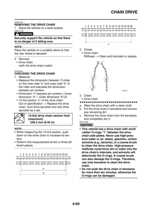 Page 257
CHAIN DRIVE
4-84
EAS23410
REMOVING THE DRIVE CHAIN
1. Stand the vehicle on a level surface.
WARNING
EWA13120
Securely support the vehicle so that there 
is no danger of it falling over.
NOTE:
Place the vehicle on a suitable stand so that 
the rear wheel is elevated.
2. Remove: Drive chain (with the drive chain cutter)
EAS23440
CHECKING THE DRIVE CHAIN
1. Measure: Measure the dimension between 15-links 
on the inner side “a” and outer side “b” of 
the roller and calculate the dimension 
between pin...