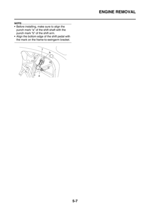 Page 268
ENGINE REMOVAL
5-7
NOTE:
 Before installing, make sure to align the punch mark “a” of the shift shaft with the 
punch mark “b” of the shift arm.
 Align the bottom edge of the shift pedal with 
the mark on the frame-to-swingarm bracket. 