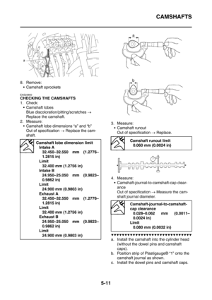 Page 272
CAMSHAFTS
5-11
8. Remove: Camshaft sprockets
EAS23850
CHECKING THE CAMSHAFTS
1. Check: Camshaft lobes Blue discoloration/pitting/scratches  → 
Replace the camshaft.
2. Measure:  Camshaft lobe dimensions “a” and “b” Out of specification  → Replace the cam-
shaft. 3. Measure:
 Camshaft runout Out of specification  → Replace.
4. Measure:  Camshaft-journal-to-camshaft-cap clear- ance
Out of specification  → Measure the cam-
shaft journal diameter.
▼▼▼▼▼▼▼▼▼▼▼▼▼▼▼▼▼▼▼▼▼▼▼▼▼▼▼▼▼▼
a. Install the camshaft...