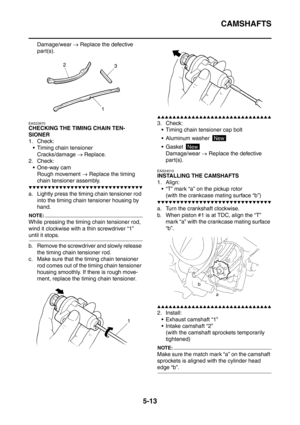 Page 274
CAMSHAFTS
5-13
Damage/wear → Replace the defective 
part(s).
EAS23970
CHECKING THE TIMING CHAIN TEN-
SIONER
1. Check:  Timing chain tensioner
Cracks/damage  → Replace.
2. Check:  One-way cam
Rough movement  → Replace the timing 
chain tensioner assembly.
▼▼▼▼▼▼▼▼▼▼▼▼▼▼▼▼▼▼▼▼▼▼▼▼▼▼▼▼▼▼
a. Lightly press the timing chain tensioner rod  into the timing chain tensioner housing by 
hand.
NOTE:
While pressing the timing chain tensioner rod, 
wind it clockwise with a thin screwdriver “1” 
until it stops.
b....