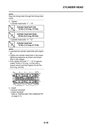 Page 279
CYLINDER HEAD
5-18
NOTE:
Pass the timing chain through the timing chain 
cavity.
3. Tighten: Cylinder head bolts “1” – “10”
 Cylinder head bolts “11” “12”
NOTE:
 Lubricate the cylinder head bolts with engine 
oil.
 Tighten the cylinder head bolts in the proper  tightening sequence as shown and torque 
them in two stages.
 First, tighten the bolts “1” – “10” to approxi- mately 19 Nm (1.9 m·kg, 14 ft·lb) with a 
torque wrench and then tighten the 50 Nm 
(5.0 m·kg, 36 ft·lb).
4. Install:  Exhaust...