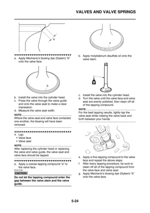 Page 285
VALVES AND VALVE SPRINGS
5-24
▼▼▼▼▼▼▼▼▼▼▼▼▼▼▼▼▼▼▼▼▼▼▼▼▼▼▼▼▼▼
a. Apply Mechanic’s blueing dye (Dykem) “b” onto the valve face.
b. Install the valve into the cylinder head.
c. Press the valve through the valve guide  and onto the valve seat to make a clear 
impression.
d. Measure the valve seat width.
NOTE:
Where the valve seat and valve face contacted 
one another, the blueing will have been 
removed.
▲▲▲▲▲▲▲▲▲▲▲▲▲▲▲▲▲▲▲▲▲▲▲▲▲▲▲▲▲▲
4. Lap: Valve face
 Valve seat
NOTE:
After replacing the cylinder head...