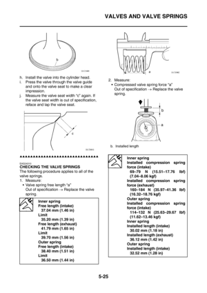 Page 286
VALVES AND VALVE SPRINGS
5-25
h. Install the valve into the cylinder head.
i. Press the valve through the valve guide and onto the valve seat to make a clear 
impression.
j. Measure the valve seat width “c” again. If  the valve seat width is out of specification, 
reface and lap the valve seat.
▲▲▲▲▲▲▲▲▲▲▲▲▲▲▲▲▲▲▲▲▲▲▲▲▲▲▲▲▲▲
EAS24310
CHECKING THE VALVE SPRINGS
The following procedure applies to all of the 
valve springs.
1. Measure: Valve spring free length “a”
Out of specification  → Replace the valve...