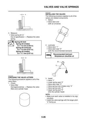 Page 287
VALVES AND VALVE SPRINGS
5-26
3. Measure: Valve spring tilt “a” Out of specification  → Replace the valve 
spring.
EAS24320
CHECKING THE VALVE LIFTERS
The following procedure applies to all of the 
valve lifters.
1. Check:
 Valve lifter Damage/scratches  → Replace the valve 
lifters and cylinder head.
EAS24340
INSTALLING THE VALVES
The following procedure applies to all of the 
valves and related components.
1. Deburr:  Valve stem end (with an oil stone)
2. Lubricate: Valve stem “1”
 Valve stem...