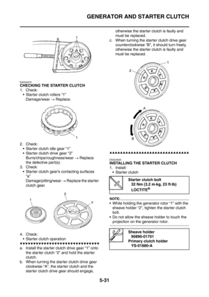 Page 292
GENERATOR AND STARTER CLUTCH
5-31
EAS24570
CHECKING THE STARTER CLUTCH
1. Check: Starter clutch rollers “1”
Damage/wear  → Replace.
2. Check:  Starter clutch idle gear “1”
 Starter clutch drive gear “2” Burrs/chips/roughness/wear  → Replace 
the defective part(s).
3. Check:  Starter clutch gear’s contacting surfaces  “a”
Damage/pitting/wear  → Replace the starter 
clutch gear.
4. Check:  Starter clutch operation
▼▼▼▼▼▼▼▼▼▼▼▼▼▼▼▼▼▼▼▼▼▼▼▼▼▼▼▼▼▼
a. Install the starter clutch drive gear “1” onto  the...