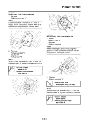 Page 295
PICKUP ROTOR
5-34
EAS4S81041
REMOVING THE PICKUP ROTOR
1. Remove: Pickup rotor cover “1”
NOTE:
Loosen each bolt 1/4 of a turn at a time, in 
stages and in a crisscross pattern. After all of 
the bolts are fully loosened, remove them.
2. Remove: Pickup rotor bolt “1”
 Washer “2”
 Pickup rotor “3”
NOTE:
While holding the generator rotor “4” with the 
sheave holder “5”, loosen the pickup rotor bolt.
EAS4S81042
INSTALLING THE PICKUP ROTOR
1. Install: Pickup rotor “1”
Washer
 Pickup rotor bolt
NOTE:...