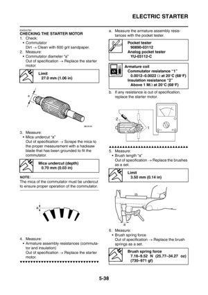 Page 299
ELECTRIC STARTER
5-38
EAS24790
CHECKING THE STARTER MOTOR
1. Check:Commutator
Dirt  → Clean with 600 grit sandpaper.
2. Measure:  Commutator diameter “a”
Out of specification  → Replace the starter 
motor.
3. Measure:  Mica undercut “a”
Out of specification  → Scrape the mica to 
the proper measurement with a hacksaw 
blade that has been grounded to fit the 
commutator.
NOTE:
The mica of the commutator must be undercut 
to ensure proper operation of the commutator.
4. Measure:  Armature assembly...