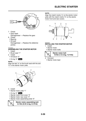 Page 300
ELECTRIC STARTER
5-39
7. Check: Gear teeth Damage/wear  → Replace the gear.
8. Check:
 Bearing
Oil seal Damage/wear  → Replace the defective 
part(s).
EAS24800
ASSEMBLING THE STARTER MOTOR
1. Install:  Brush seat “1”
2. Install:  Armature “2”
 O-ring “3” 
NOTE:
Align the tab “a” on the brush seat with the slot 
“b” in the starter motor yoke.
3. Install:
 Starter motor yoke “1”
 O-ring “2” 
 Starter motor front cover “3”
 Starter motor rear cover “4”
 Starter motor assembling bolts “5”
NOTE:...