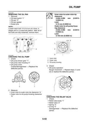 Page 304
OIL PUMP
5-43
EAS24930
REMOVING THE OIL PAN
1. Remove: Oil level switch “1”
 Oil pan “2”
 Oil pan gasket
 Dowel pins
NOTE:
Loosen each bolt 1/4 of a turn at a time, in 
stages and in a crisscross pattern. After all of 
the bolts are fully loosened, remove them.
EAS24960
CHECKING THE OIL PUMP
1. Check:
 Oil pump driven gear “1”
 Oil pump rotor housing “2”
 Oil pump cover Cracks/damage/wear  → Replace the 
defective part(s).
2. Measure:  Inner-rotor-to-outer-rotor-tip clearance “a”
...