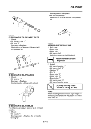 Page 305
OIL PUMP
5-44
EAS24980
CHECKING THE OIL DELIVERY PIPES
1. Check: Oil delivery pipe “1”
Oil pipe “2”
Damage  → Replace.
Obstruction  → Wash and blow out with 
compressed air.
EAS24990
CHECKING THE OIL STRAINER
1. Check:  Oil strainer “1” Damage  → Replace.
Contaminants  → Clean with solvent.
EAS4S81016
CHECKING THE OIL NOZZLES
The following procedure applies to all of the oil 
nozzles.
1. Check:
 Oil nozzle “1” Damage/wear  → Replace the oil nozzle.
 O-ring “2” Damage/wear 
→ Replace.
 Oil nozzle...