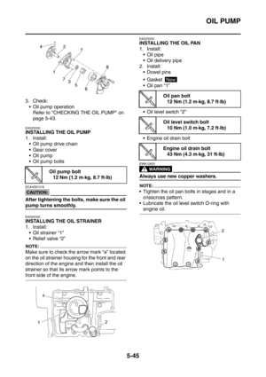 Page 306
OIL PUMP
5-45
3. Check: Oil pump operation Refer to CHECKING THE OIL PUMP on 
page 5-43.
EAS25030
INSTALLING THE OIL PUMP
1. Install: Oil pump drive chain
 Gear cover
 Oil pump
 Oil pump bolts
CAUTION:
ECA4S81018
After tightening the bolts, make sure the oil 
pump turns smoothly.
EAS25040
INSTALLING THE OIL STRAINER
1. Install:
 Oil strainer “1”
 Relief valve “2”
NOTE:
Make sure to check the arrow mark “a” located 
on the oil strainer housing for the front and rear 
direction of the engine and...