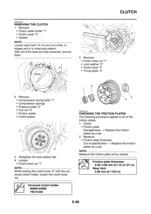 Page 310
CLUTCH
5-49
EAS25070
REMOVING THE CLUTCH
1. Remove: Clutch cable holder “1”
 Clutch cover “2”
Gasket
NOTE:
Loosen each bolt 1/4 of a turn at a time, in 
stages and in a crisscross pattern.
After all of the bolts are fully loosened, remove 
them.
2. Remove: Compression spring bolts “1”
 Compression springs
 Pressure plate “2”
 Pull rod “3”
 Friction plates
 Clutch plates
3. Straighten the lock washer tab.
4. Loosen:  Clutch boss nut “1”
NOTE:
While holding the clutch boss “2” with the uni-...