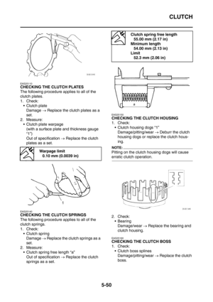 Page 311
CLUTCH
5-50
EAS25110
CHECKING THE CLUTCH PLATES
The following procedure applies to all of the 
clutch plates.
1. Check: Clutch plate Damage  → Replace the clutch plates as a 
set.
2. Measure:  Clutch plate warpage
(with a surface plate and thickness gauge 
“1”)
Out of specification  → Replace the clutch 
plates as a set.
EAS25140
CHECKING THE CLUTCH SPRINGS
The following procedure applies to all of the 
clutch springs.
1. Check: Clutch spring
Damage  → Replace the clutch springs as a 
set.
2....