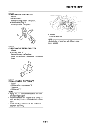 Page 315
SHIFT SHAFT
5-54
EAS25420
CHECKING THE SHIFT SHAFT
1. Check: Shift shaft “1”
Bends/damage/wear  → Replace.
 Shift shaft spring “2” Damage/wear  → Replace.
EAS25430
CHECKING THE STOPPER LEVER
1. Check:
 Stopper lever “1” Bends/damage  → Replace.
Roller turns roughly  → Replace the stopper 
lever.
EAS25450
INSTALLING THE SHIFT SHAFT
1. Install:  Shift shaft spring stopper “1”
 Washers
 Shift shaft “2”
NOTE:
 Apply LOCTITE® to the threads of the shift shaft spring stopper.
 Hook the ends of the...