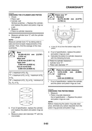 Page 324
CRANKSHAFT
5-63
EAS24390
CHECKING THE CYLINDER AND PISTON
1. Check: Piston wall
 Cylinder wall
Vertical scratches  → Replace the cylinder, 
and replace the piston and piston rings as 
a set.
2. Measure:  Piston-to-cylinder clearance
▼▼▼▼▼▼▼▼▼▼▼▼▼▼▼▼▼▼▼▼▼▼▼▼▼▼▼▼▼▼
a. Measure cylinder bore “C” with the cylinder  bore gauge.
NOTE:
Measure cylinder bore “C” by taking side-to-
side and front-to-back measurements of the 
cylinder. Then, find the average of the mea-
surements.
b. If out of specification,...