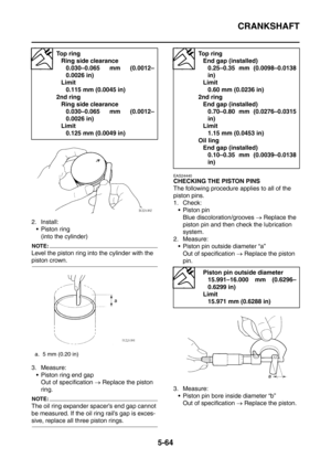 Page 325
CRANKSHAFT
5-64
2. Install: Piston ring (into the cylinder)
NOTE:
Level the piston ring into the cylinder with the 
piston crown.
3. Measure: Piston ring end gap Out of specification  → Replace the piston 
ring.
NOTE:
The oil ring expander spacer’s end gap cannot 
be measured. If the oil ring rail’s gap is exces-
sive, replace all three piston rings.
EAS24440
CHECKING THE PISTON PINS
The following procedure applies to all of the 
piston pins.
1. Check:  Piston pin
Blue discoloration/grooves  →...