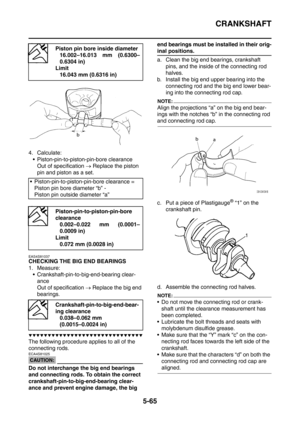 Page 326
CRANKSHAFT
5-65
4. Calculate: Piston-pin-to-piston-pin-bore clearance Out of specification  → Replace the piston 
pin and piston as a set.
EAS4S81037
CHECKING THE BIG END BEARINGS
1. Measure:  Crankshaft-pin-to-big-end-bearing clear-
ance
Out of specification  → Replace the big end 
bearings.
▼▼▼▼▼▼▼▼▼▼▼▼▼▼▼▼▼▼▼▼▼▼▼▼▼▼▼▼▼▼
The following procedure applies to all of the 
connecting rods.
CAUTION:
ECA4S81025
Do not interchange the big end bearings 
and connecting rods. To obtain the correct...