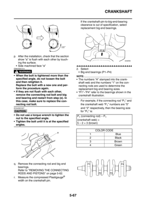 Page 328
CRANKSHAFT
5-67
p. After the installation, check that the section show “a” is flush with each other by touch-
ing the surface.
 Side machined face “a”
WARNING
EWA4S81014
 When the bolt is tightened more than the  specified angle, do not loosen the bolt 
and then retighten it.
Replace the bolt with a new one and per-
form the procedure again.
 If they are not flush with each other,  remove the connecting rod bolt and big 
end bearing and restart from step (e). In 
this case, make sure to replace the...