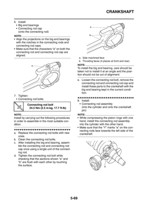 Page 330
CRANKSHAFT
5-69
6. Install: Big end bearings
 Connecting rod cap
(onto the connecting rod)
NOTE:
 Align the projections on  the big end bearings 
with the notches in the connecting rods and 
connecting rod caps.
 Make sure that the characters “a” on both the  connecting rod and connecting rod cap are 
aligned.
7. Tighten:  Connecting rod bolts
NOTE:
Install by carrying out the following procedures 
in order to assemble in the most suitable con-
dition.
▼▼▼▼▼▼▼▼▼▼▼▼▼▼▼▼▼▼▼▼▼▼▼▼▼▼▼▼▼▼
a. Replace the...