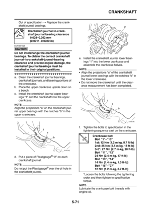 Page 332
CRANKSHAFT
5-71
Out of specification → Replace the crank-
shaft journal bearings.
CAUTION:
ECA4S81028
Do not interchange the crankshaft journal 
bearings. To obtain the correct crankshaft 
journal- to-crankshaft-journal-bearing 
clearance and prevent engine damage, the 
crankshaft journal bearings must be 
installed in their original positions.
▼▼▼▼▼▼▼▼▼▼▼▼▼▼▼▼▼▼▼▼▼▼▼▼▼▼▼▼▼▼
a. Clean the crankshaft journal bearings, 
crankshaft journals, and bearing portions of 
the crankcase.
b. Place the upper...