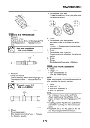 Page 340
TRANSMISSION
5-79
EAS26300
CHECKING THE TRANSMISSION
1. Measure: Main axle runout
(with a centering device and dial gauge “1”)
Out of specification  → Replace the main 
axle.
2. Measure:  Drive axle runout (with a centering device and dial gauge “1”)
Out of specification  → Replace the drive 
axle.
3. Check:  Transmission gears Blue discoloration/pitting/wear  → Replace 
the defective gear(s).  Transmission gear dogs
Cracks/damage/rounded edges  → Replace 
the defective gear(s).
4. Check: ...