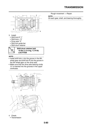 Page 341
TRANSMISSION
5-80
3. Install: Shift fork-R “1”
 Shift fork-L “2”
Drive axle “3”
 Shift fork guide bar
 Shift drum retainer
NOTE:
 Install shift fork-L into the groove in the 6th wheel gear and shift fork-R into the groove in 
the 5th wheel gear on the drive axle.
 Make sure that the drive axle bearing circlip 
“a” is inserted into the grooves in the upper 
crankcase.
4. Check: Transmission Rough movement 
→ Repair.
NOTE:
Oil each gear, shaft,  and bearing thoroughly.
Shift drum retainer bolt
10...