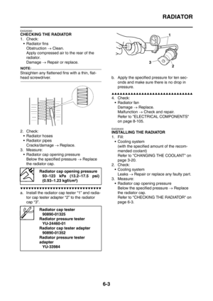 Page 346
RADIATOR
6-3
EAS26390
CHECKING THE RADIATOR
1. Check: Radiator fins
Obstruction  → Clean.
Apply compressed air to the rear of the 
radiator.
Damage  → Repair or replace.
NOTE:
Straighten any flattened fins with a thin, flat-
head screwdriver.
2. Check:
 Radiator hoses
 Radiator pipes
Cracks/damage  → Replace.
3. Measure:
 Radiator cap opening pressure Below the specified pressure  → Replace 
the radiator cap.
▼▼▼▼▼▼▼▼▼▼▼▼▼▼▼▼▼▼▼▼▼▼▼▼▼▼▼▼▼▼
a. Install the radiator cap tester “1” and radia-
tor cap...