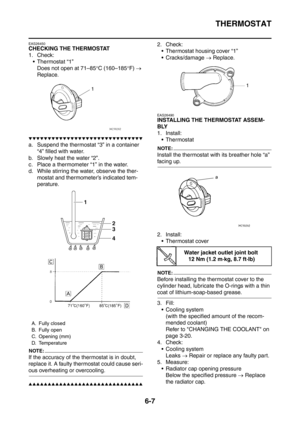 Page 350
THERMOSTAT
6-7
EAS26450
CHECKING THE THERMOSTAT
1. Check: Thermostat “1”
Does not open at 71–85 °C (160–185 °F)  → 
Replace.
▼▼▼▼▼▼▼▼▼▼▼▼▼▼▼▼▼▼▼▼▼▼▼▼▼▼▼▼▼▼
a. Suspend the thermostat “3” in a container  “4” filled with water.
b. Slowly heat the water “2”.
c. Place a thermometer “1” in the water.
d. While stirring the water, observe the ther- mostat and thermometer’s indicated tem-
perature.
NOTE:
If the accuracy of the thermostat is in doubt, 
replace it. A faulty thermostat could cause seri-
ous...