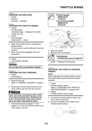 Page 363
THROTTLE BODIES
7-6
EAS26980
CHECKING THE INJECTORS
1. Check: Injectors
Damage  → Replace.
EAS26990
CHECKING THE THROTTLE BODIES
1. Check:
 Throttle bodies Cracks/damage  → Replace the throttle 
bodies as a set.
2. Check:  Fuel passages Obstructions  → Clean.
▼▼▼▼▼▼▼▼▼▼▼▼▼▼▼▼▼▼▼▼▼▼▼▼▼▼▼▼▼▼
a. Wash the throttle bodies in a petroleum- 
based solvent.
Do not use any caustic carburetor cleaning 
solution.
b. Blow out all of the passages with com-
pressed air.
▲▲▲▲▲▲▲▲▲▲▲▲▲▲▲▲▲▲▲▲▲▲▲▲▲▲▲▲▲▲
3. Check:...