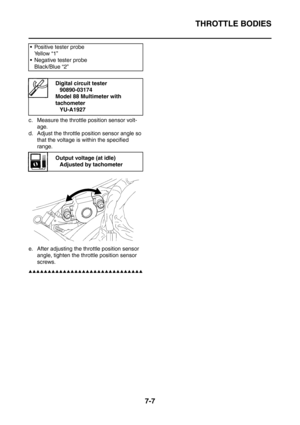 Page 364
THROTTLE BODIES
7-7
c. Measure the throttle position sensor volt-age.
d. Adjust the throttle position sensor angle so  that the voltage is within the specified 
range.
e. After adjusting the th rottle position sensor 
angle, tighten the throttle position sensor 
screws.
▲▲▲▲▲▲▲▲▲▲▲▲▲▲▲▲▲▲▲▲▲▲▲▲▲▲▲▲▲▲
 Positive tester probe Ye l l o w  “ 1 ”
 Negative tester probe
Black/Blue “2”
Digital circuit tester 90890-03174
Model 88 Multimeter with 
tachometer
YU-A1927
Output voltage (at idle)Adjusted by tachometer 