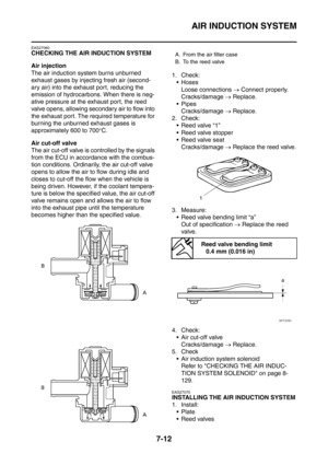 Page 369
AIR INDUCTION SYSTEM
7-12
EAS27060
CHECKING THE AIR INDUCTION SYSTEM
Air injection
The air induction system burns unburned 
exhaust gases by injecting fresh air (second-
ary air) into the exhaust port, reducing the 
emission of hydrocarbons. When there is neg-
ative pressure at the exhaust port, the reed 
valve opens, allowing secondary air to flow into 
the exhaust port. The required temperature for 
burning the unburned exhaust gases is 
approximately 600 to 700°C.
Air cut-off valve
The air cut-off...