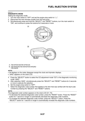 Page 410
FUEL INJECTION SYSTEM
8-37
EAS27411
DIAGNOSTIC MODE
Setting the diagnostic mode
1. Turn the main switch to “OFF” and set the engine stop switch to “ ”.
2. Disconnect the wire harness coupler from the fuel pump.
3. Simultaneously press and hold the “SELECT” and “RESET” buttons, turn the main switch to 
“ON”, and continue to press the buttons for 8 seconds or more.
NOTE:
 All displays on the meter disappear except the clock and tripmeter displays.
 “dIAG” appears on the clock LCD.
4. Press the “SELECT”...